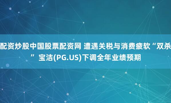 配资炒股中国股票配资网 遭遇关税与消费疲软“双杀” 宝洁(PG.US)下调全年业绩预期