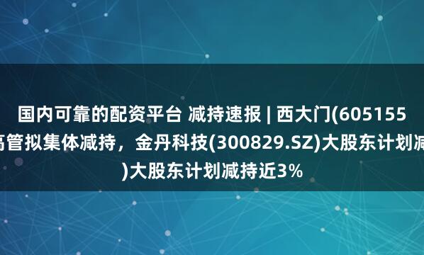 国内可靠的配资平台 减持速报 | 西大门(605155.SH)多高管拟集体减持，金丹科技(300829.SZ)大股东计划减持近3%