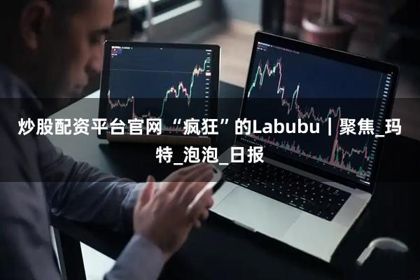 炒股配资平台官网 “疯狂”的Labubu｜聚焦_玛特_泡泡_日报