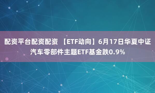 配资平台配资配资 【ETF动向】6月17日华夏中证汽车零部件主题ETF基金跌0.9%