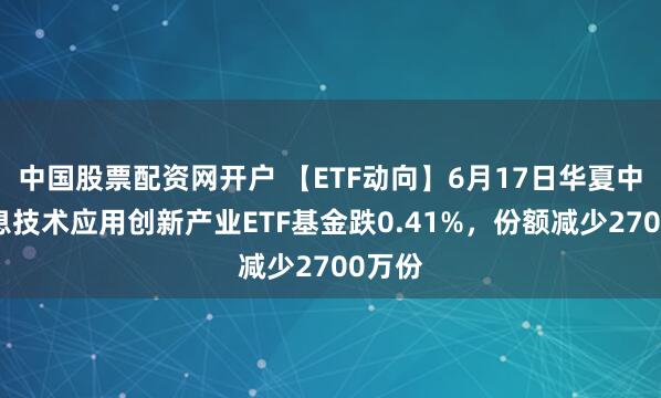 中国股票配资网开户 【ETF动向】6月17日华夏中证信息技术应用创新产业ETF基金跌0.41%，份额减少2700万份
