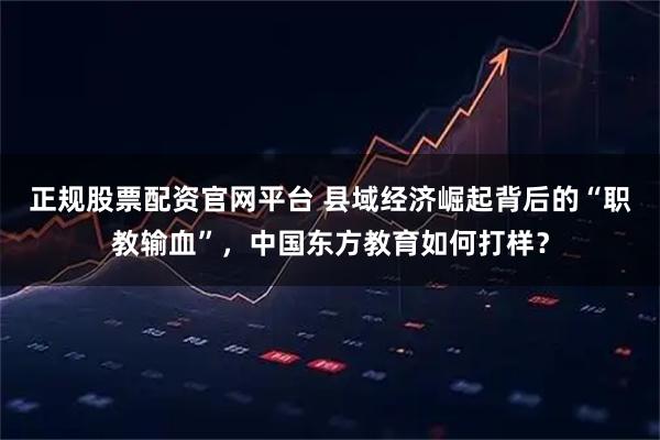 正规股票配资官网平台 县域经济崛起背后的“职教输血”，中国东方教育如何打样？