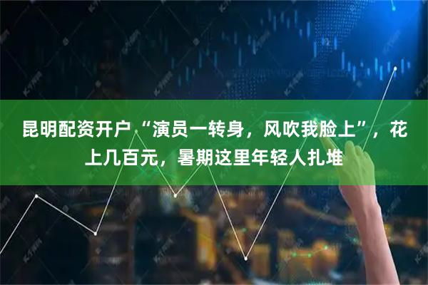 昆明配资开户 “演员一转身，风吹我脸上”，花上几百元，暑期这里年轻人扎堆