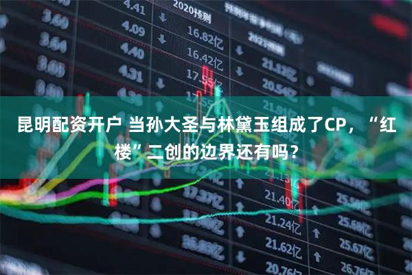 昆明配资开户 当孙大圣与林黛玉组成了CP，“红楼”二创的边界还有吗？