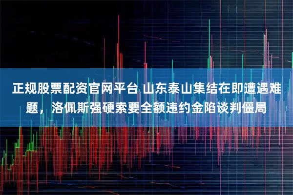正规股票配资官网平台 山东泰山集结在即遭遇难题，洛佩斯强硬索要全额违约金陷谈判僵局